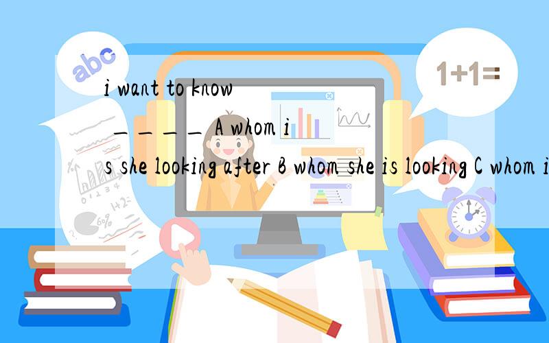 i want to know ____ A whom is she looking after B whom she is looking C whom is she looking D whomi want  to know ____ A whom is she looking after B whom she is looking C whom is she looking D whom she is looking after  在此跪求