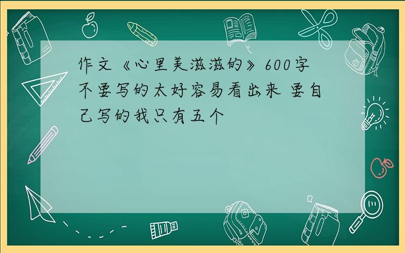 作文《心里美滋滋的》600字不要写的太好容易看出来 要自己写的我只有五个