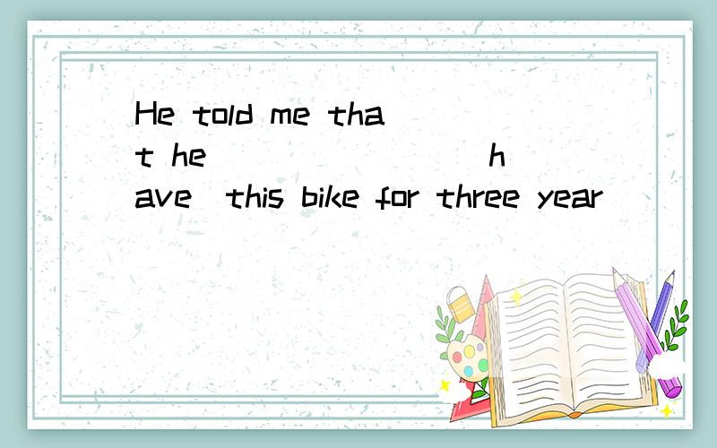 He told me that he _______（have）this bike for three year