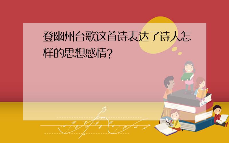 登幽州台歌这首诗表达了诗人怎样的思想感情?