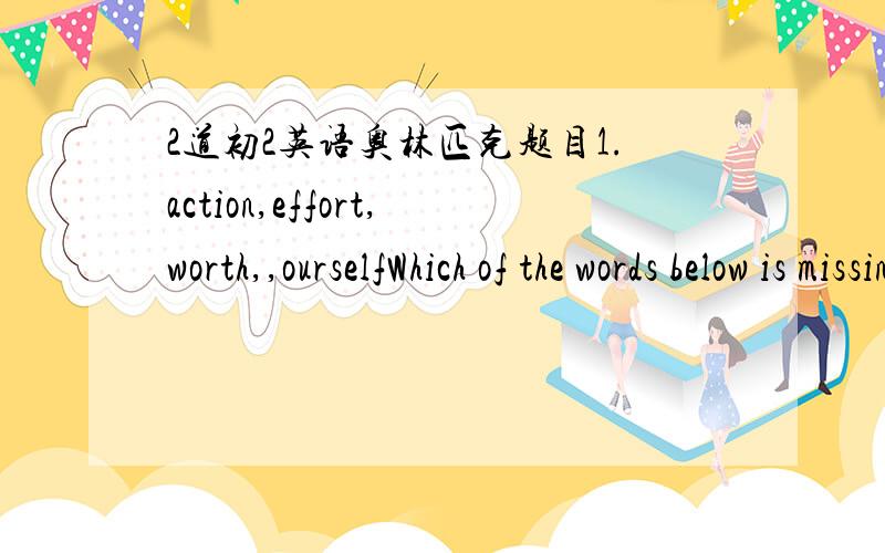 2道初2英语奥林匹克题目1.action,effort,worth,,ourselfWhich of the words below is missing?cheer,reef,cage,rampart,idea2._____is greater than God.______is more evil than the Devil.The poor have ____The need ____If you eat ___,you will die.第2