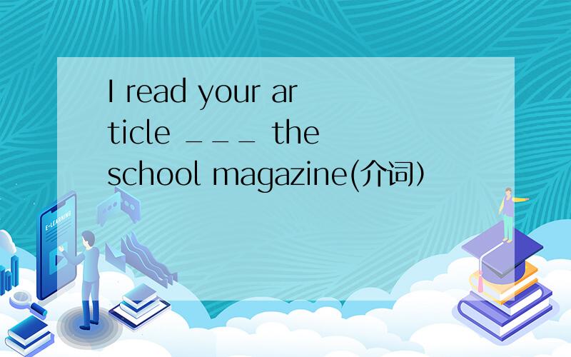 I read your article ___ the school magazine(介词）