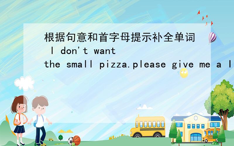 根据句意和首字母提示补全单词 l don't want the small pizza.please give me a I one