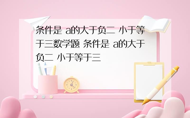 条件是 a的大于负二 小于等于三数学题 条件是 a的大于负二 小于等于三