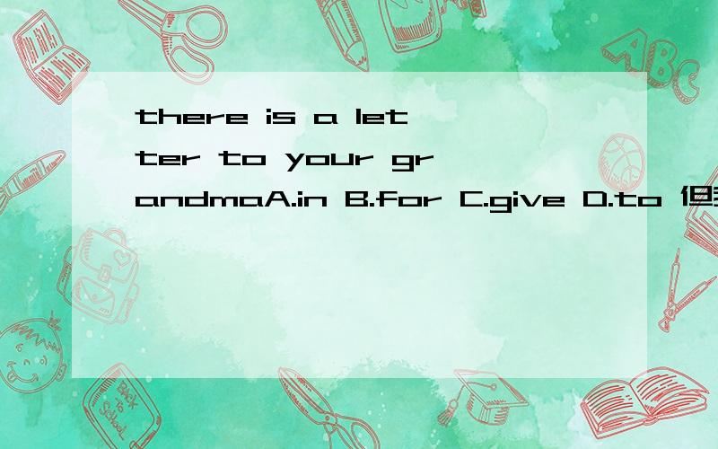 there is a letter to your grandmaA.in B.for C.give D.to 但我觉得应该选择C,谁能告诉我为什么,要准确的,尽量是英语比较好的人告诉我.