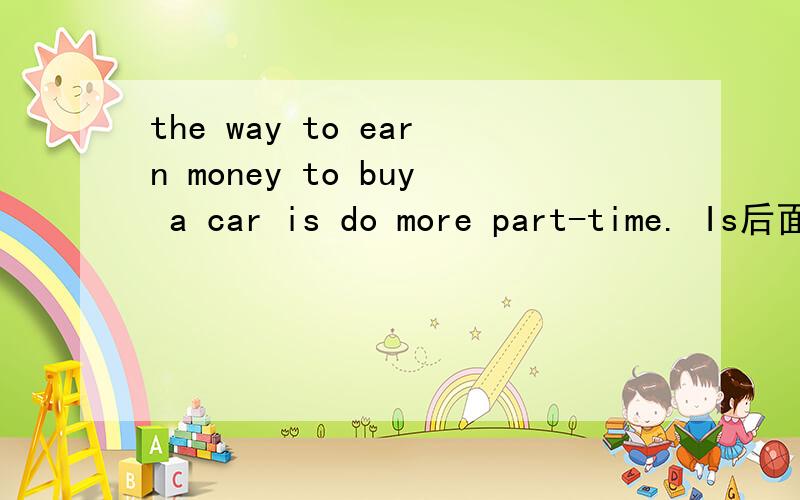 the way to earn money to buy a car is do more part-time. Is后面要加ing?