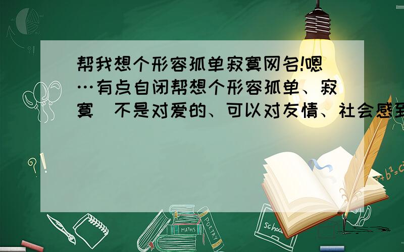 帮我想个形容孤单寂寞网名!嗯…有点自闭帮想个形容孤单、寂寞（不是对爱的、可以对友情、社会感到孤寂的）!内心凄凉（不是失恋那种凄凉）最好能有诗意的网名、各位大哥谢谢了!