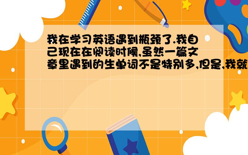 我在学习英语遇到瓶颈了.我自己现在在阅读时候,虽然一篇文章里遇到的生单词不是特别多,但是,我就是不能完全了解文章的意思,有时候就是完全不懂.大家出出注意啊.