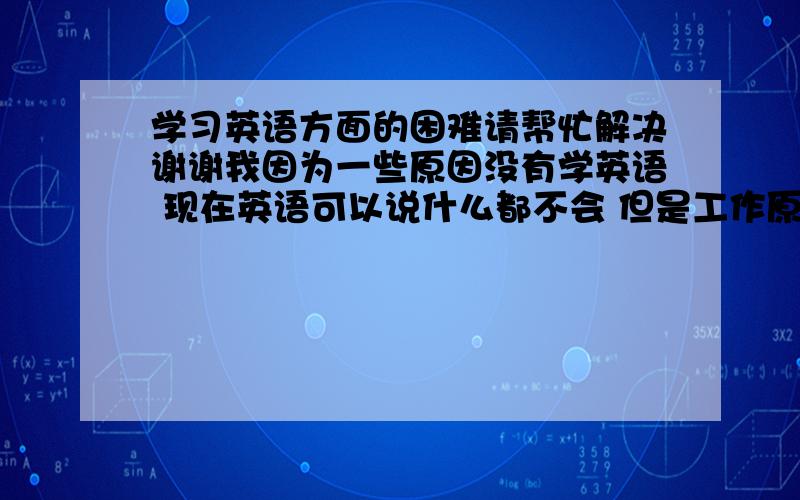 学习英语方面的困难请帮忙解决谢谢我因为一些原因没有学英语 现在英语可以说什么都不会 但是工作原因自己必须从外国视频里补充知识 我要怎么学英语才能看懂英语视频 应该说是 从那