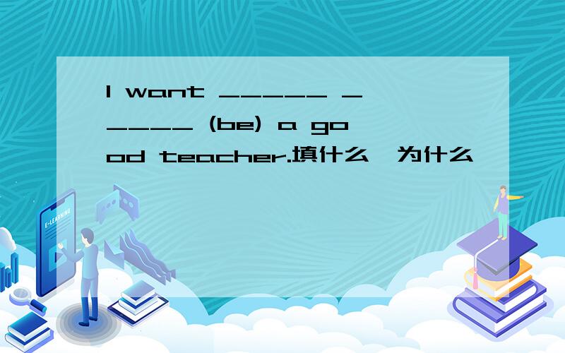 I want _____ _____ (be) a good teacher.填什么,为什么