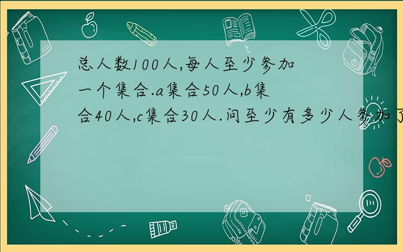 总人数100人,每人至少参加一个集合.a集合50人,b集合40人,c集合30人.问至少有多少人参加了不止一个集合?