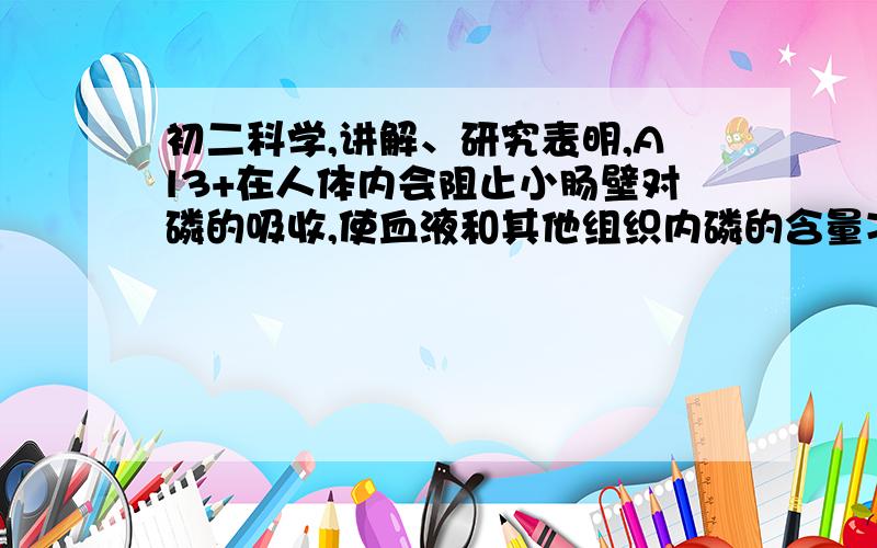 初二科学,讲解、研究表明,Al3+在人体内会阻止小肠壁对磷的吸收,使血液和其他组织内磷的含量减少,造成记忆力减退,免疫力降低.营养学家指出,每天铝的安全摄入量为每千克体重0.7mg.传统食