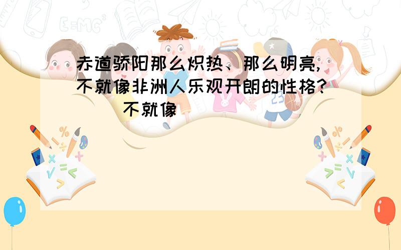 赤道骄阳那么炽热、那么明亮,不就像非洲人乐观开朗的性格?（ ）不就像（