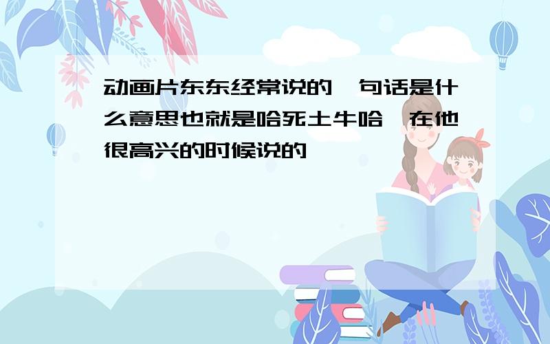 动画片东东经常说的一句话是什么意思也就是哈死土牛哈、在他很高兴的时候说的