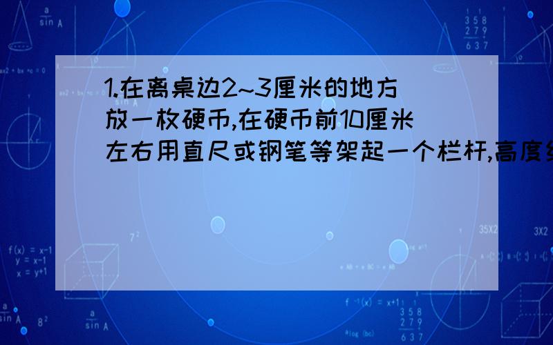 1.在离桌边2~3厘米的地方放一枚硬币,在硬币前10厘米左右用直尺或钢笔等架起一个栏杆,高度约2厘米.在硬币上方沿着与桌面平行的方向用力吹一口气,硬币就可能跳过栏杆.对这个现象作出解释