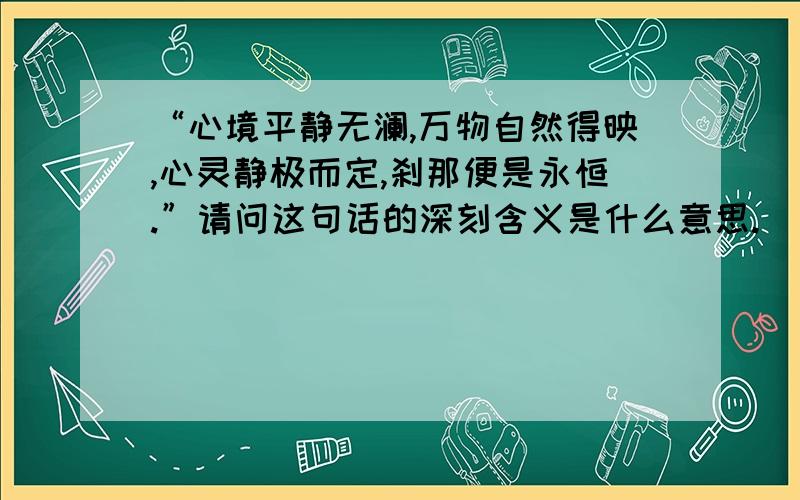 “心境平静无澜,万物自然得映,心灵静极而定,刹那便是永恒.”请问这句话的深刻含义是什么意思.