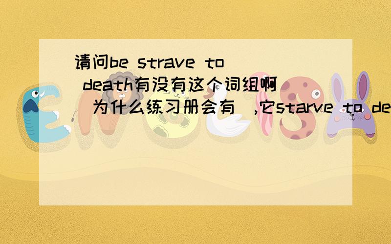 请问be strave to death有没有这个词组啊（为什么练习册会有）,它starve to death什么区别为什么一下都不是被动语态：It knows it must outrun the slowest gazelle or it will starve to death.他知道他必须要跑得比