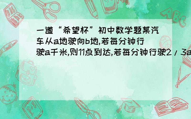 一道“希望杯”初中数学题某汽车从a地驶向b地,若每分钟行驶a千米,则11点到达,若每分钟行驶2/3a千米,则11:20时距离B地还有10千米；如果改变出发时间,若每分钟行驶3.4a千米,则11点到达,若每分