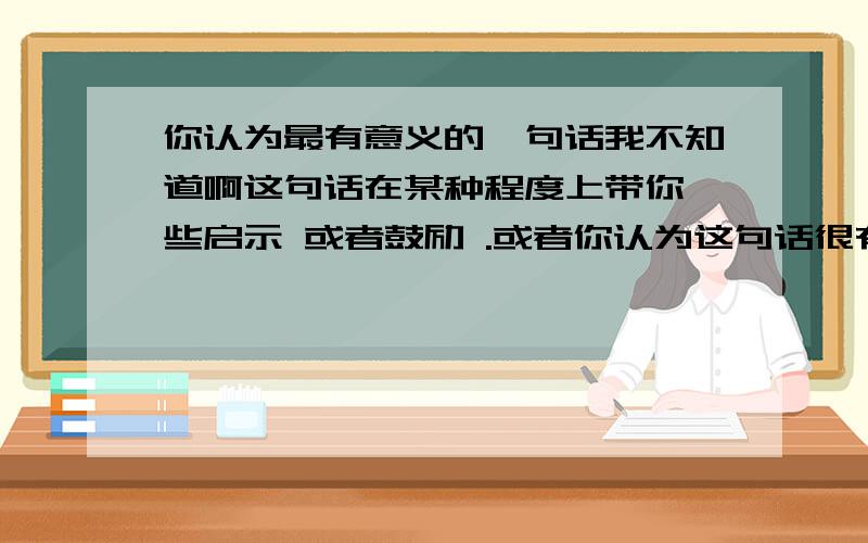 你认为最有意义的一句话我不知道啊这句话在某种程度上带你一些启示 或者鼓励 .或者你认为这句话很有道理!