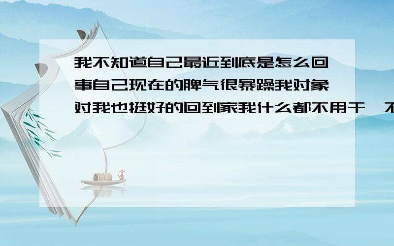 我不知道自己最近到底是怎么回事自己现在的脾气很暴躁我对象对我也挺好的回到家我什么都不用干,不知道自己到底怎么回事自己心里很烦躁总爱发脾气一不小心就对象发脾气,我不知道该