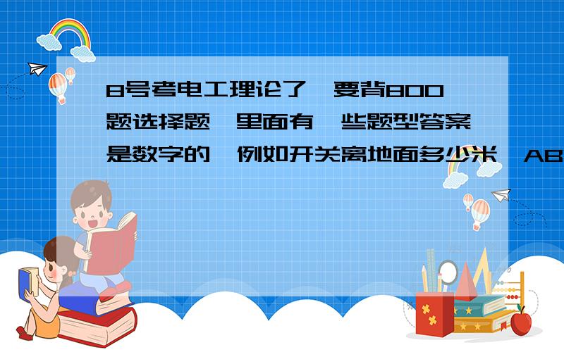 8号考电工理论了,要背800题选择题,里面有一些题型答案是数字的,例如开关离地面多少米,ABCD选项都是数字的这些题太难记住了,这种题也有几百题,这些和计算无关的数字答案题应该怎么记?文