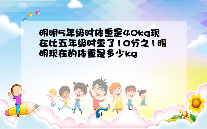 明明5年级时体重是40kg现在比五年级时重了10分之1明明现在的体重是多少kg