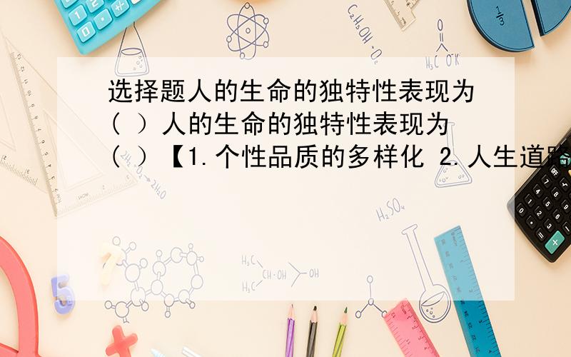 选择题人的生命的独特性表现为( ）人的生命的独特性表现为( ）【1.个性品质的多样化 2.人生道路的多样化 3.实现人生价值的方式和途径的多样性 4.人类的生命力最顽强】A.1.2.3 B.2.3.4.C.1.3.4.D