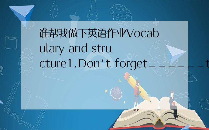 谁帮我做下英语作业Vocabulary and structure1.Don’t forget______the window before leaving the room.A.to close B.to have closed C.having closed D.closing2.The driver gave a ______that he was going to turn right.A.beam B.signal C.grace D.surge