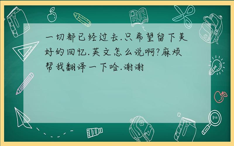 一切都已经过去.只希望留下美好的回忆.英文怎么说啊?麻烦帮我翻译一下哈.谢谢