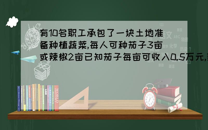 有10名职工承包了一块土地准备种植蔬菜,每人可种茄子3亩或辣椒2亩已知茄子每亩可收入0.5万元,辣椒每亩可收入0.8万元,要使总收入不低于15.6万元,则最多只能安排多少人种茄子?）