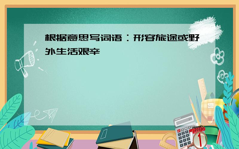 根据意思写词语：形容旅途或野外生活艰辛