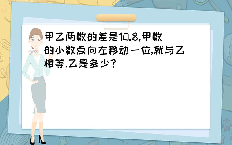 甲乙两数的差是10.8,甲数的小数点向左移动一位,就与乙相等,乙是多少?