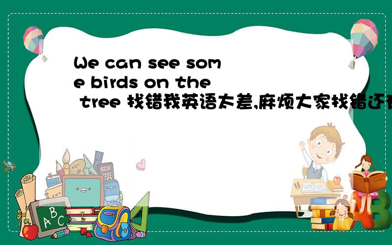 We can see some birds on the tree 找错我英语太差,麻烦大家找错还有下面这些It's on the floor ,between the bookcasc or the desk.