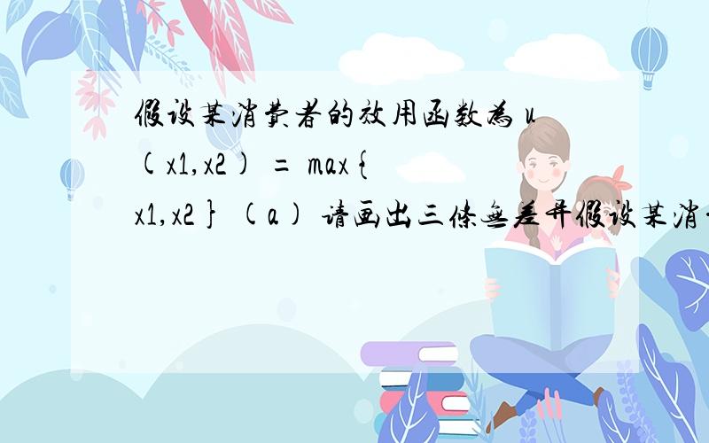 假设某消费者的效用函数为 u(x1,x2) = max{x1,x2} (a) 请画出三条无差异假设某消费者的效用函数为 u(x1,x2) = max{x1,x2}(a) 请画出三条无差异曲线.(b) 假设 p1 = 1,p2 = 2,m = 10,请在上图中标出该消费者的