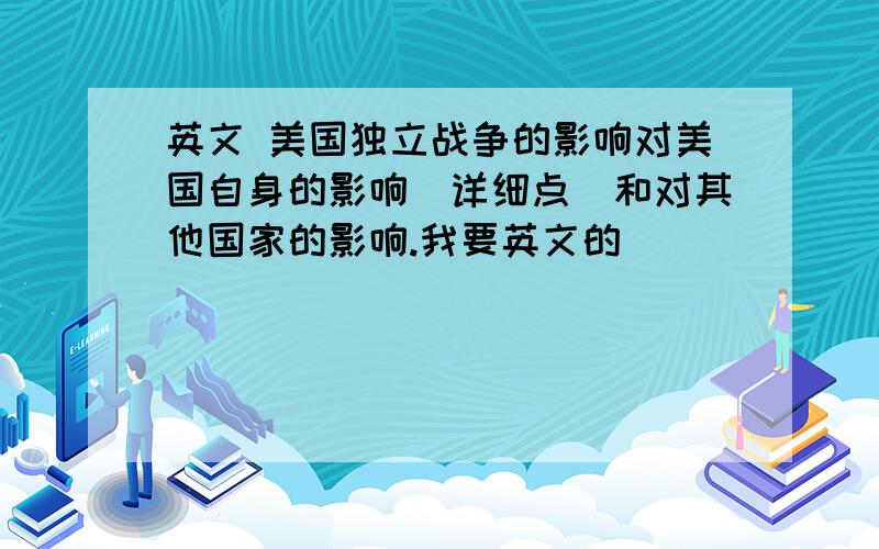 英文 美国独立战争的影响对美国自身的影响（详细点）和对其他国家的影响.我要英文的