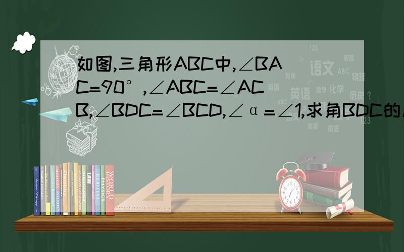 如图,三角形ABC中,∠BAC=90°,∠ABC=∠ACB,∠BDC=∠BCD,∠α=∠1,求角BDC的度数