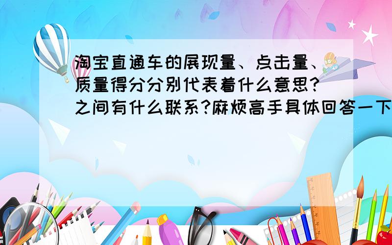 淘宝直通车的展现量、点击量、质量得分分别代表着什么意思?之间有什么联系?麻烦高手具体回答一下,感激不尽!1.我主要想问的是展现量、点击量、质量得分这几个方面,我都一个钻了（铭缘