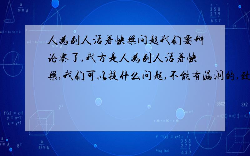 人为别人活着快乐问题我们要辩论赛了,我方是人为别人活着快乐,我们可以提什么问题,不能有漏洞的,致命的问题,如果对方提出我们为了别人最终还是为了自己这个观点,我们该如何反驳,要严