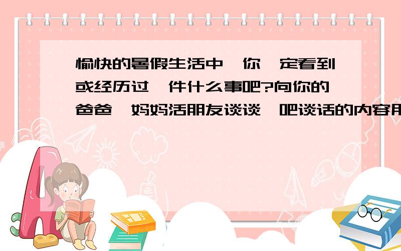 愉快的暑假生活中,你一定看到或经历过一件什么事吧?向你的爸爸,妈妈活朋友谈谈,吧谈话的内容用对话的形式写下来（注意要把事情的起因,经过,结果写清楚）.