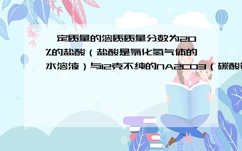 一定质量的溶质质量分数为20%的盐酸（盐酸是氯化氢气体的水溶液）与12克不纯的NA2CO3（碳酸钠） 固体恰好完全反应（杂质不与盐酸反应）,（反应的化学方程式为:NA2CO3+2HCL=2NACL+H2O+CO2↑),反