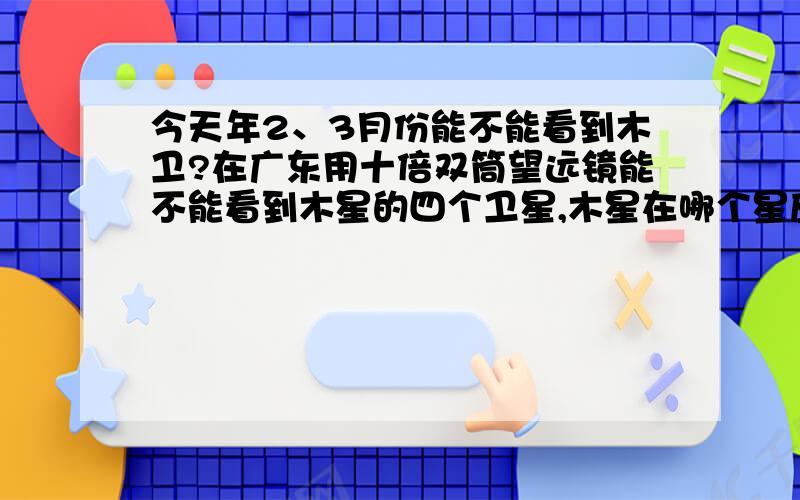 今天年2、3月份能不能看到木卫?在广东用十倍双筒望远镜能不能看到木星的四个卫星,木星在哪个星座上.那不是还要等半年才冲日？我的双筒望远镜环境好的话看得到木卫吗？使用望远镜看