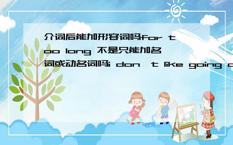 介词后能加形容词吗for too long 不是只能加名词或动名词吗i don,t like going away for too long .不就是介词后能加形容词吗 too long 是形容词吗