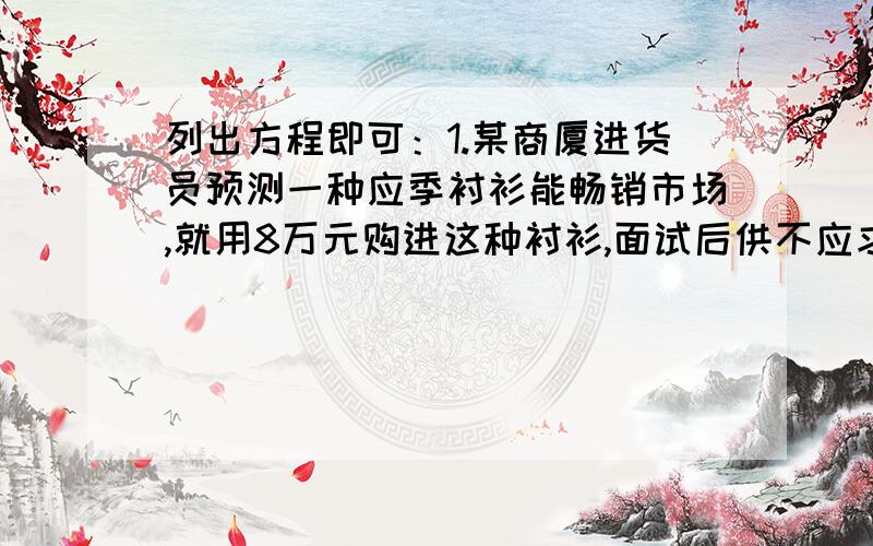 列出方程即可：1.某商厦进货员预测一种应季衬衫能畅销市场,就用8万元购进这种衬衫,面试后供不应求,商厦又用17.6万员购进了第二批这种衬衫,所购数量是第一批购进量的两倍,但单价贵了4员