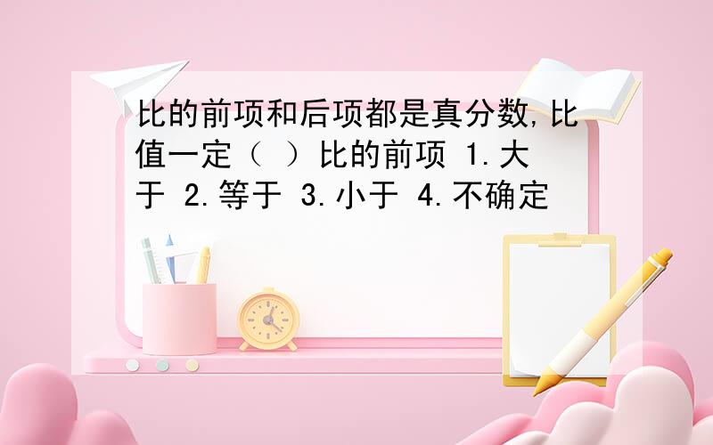 比的前项和后项都是真分数,比值一定（ ）比的前项 1.大于 2.等于 3.小于 4.不确定