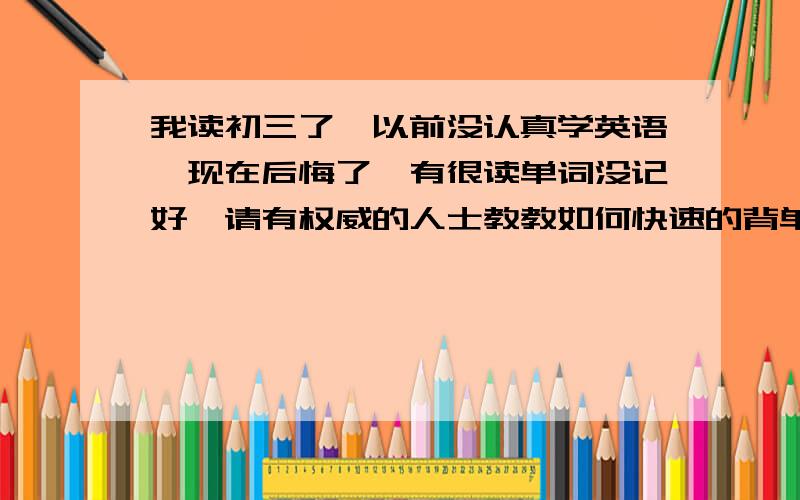 我读初三了,以前没认真学英语,现在后悔了,有很读单词没记好,请有权威的人士教教如何快速的背单词,谢最好还教教如何学好英语这门学科,为以后的道路做准备