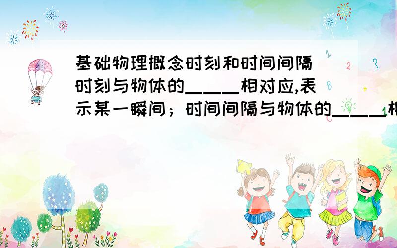 基础物理概念时刻和时间间隔 时刻与物体的▁▁▁相对应,表示某一瞬间；时间间隔与物体的▁▁▁相对应,表示某一过程（即两个时刻的间隔）