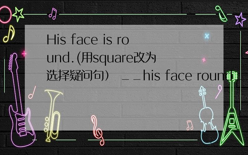 His face is round.(用square改为选择疑问句） __his face round__ __?