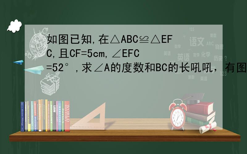 如图已知,在△ABC≌△EFC,且CF=5cm,∠EFC=52°,求∠A的度数和BC的长吼吼，有图有真相~