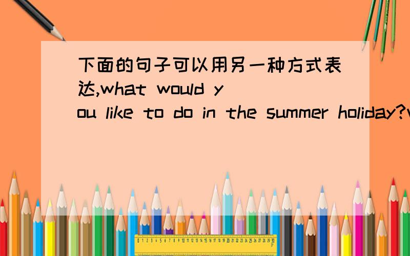 下面的句子可以用另一种方式表达,what would you like to do in the summer holiday?what about going abroadfor a holiday?why not go to beijing by plane?Excuse me,how can I get to the tong hote?Going skiing in Australia in summer is exciting