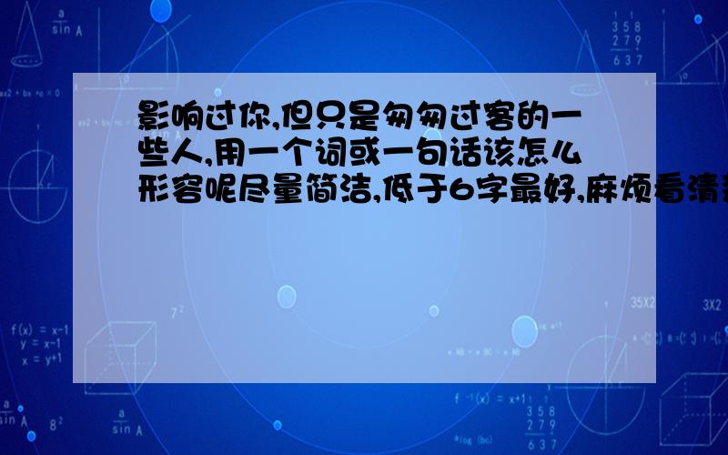 影响过你,但只是匆匆过客的一些人,用一个词或一句话该怎么形容呢尽量简洁,低于6字最好,麻烦看清楚问题补充!